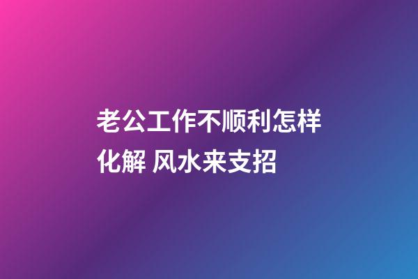 老公工作不顺利怎样化解 风水来支招